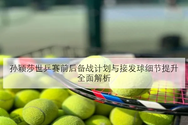 孙颖莎世乒赛前后备战计划与接发球细节提升全面解析