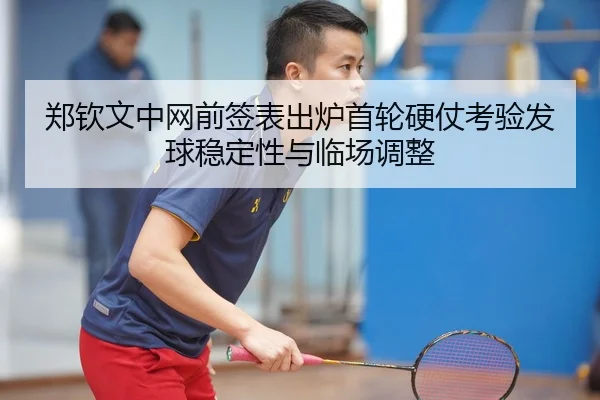 郑钦文中网前签表出炉首轮硬仗考验发球稳定性与临场调整